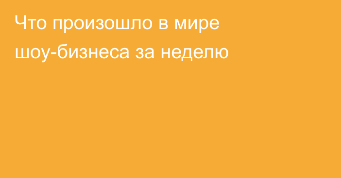 Что произошло в мире шоу-бизнеса за неделю