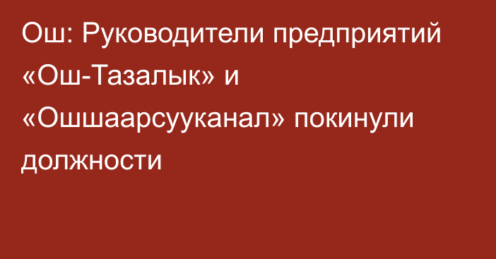 Ош: Руководители предприятий «Ош-Тазалык» и «Ошшаарсууканал» покинули должности