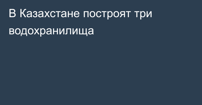 В Казахстане построят три водохранилища