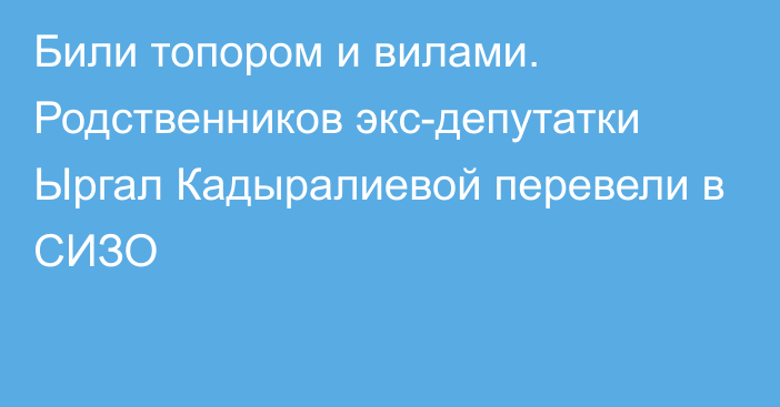 Били топором и вилами. Родственников экс-депутатки Ыргал Кадыралиевой перевели в СИЗО