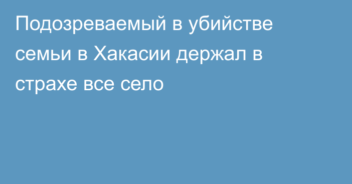 Подозреваемый в убийстве семьи в Хакасии держал в страхе все село