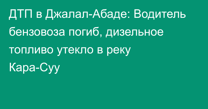 ДТП в Джалал-Абаде: Водитель бензовоза погиб, дизельное топливо утекло в реку Кара-Суу