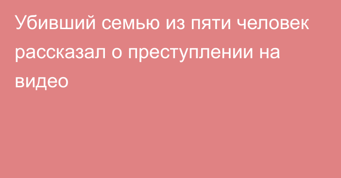 Убивший семью из пяти человек рассказал о преступлении на видео