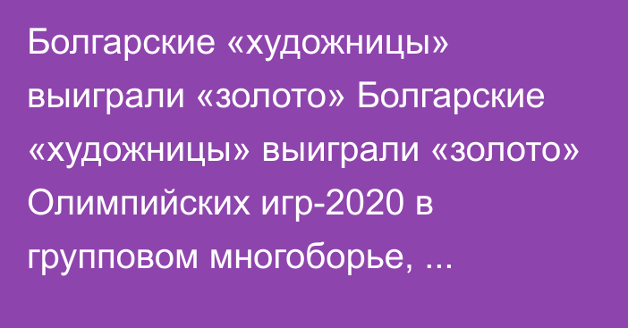 Болгарские «художницы» выиграли «золото» Болгарские «художницы» выиграли «золото» Олимпийских игр-2020 в групповом многоборье, россиянки – вторые