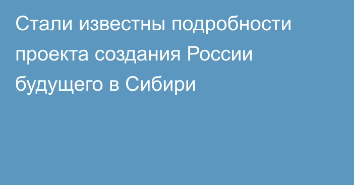 Стали известны подробности проекта создания России будущего в Сибири