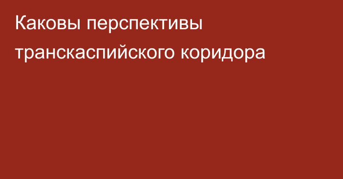 Каковы перспективы транскаспийского коридора