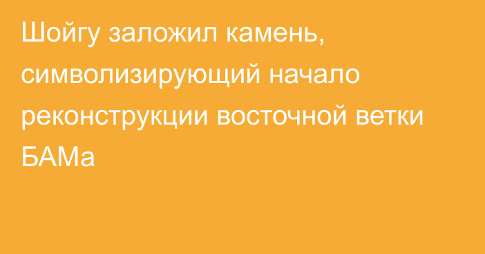 Шойгу заложил камень, символизирующий начало реконструкции восточной ветки БАМа