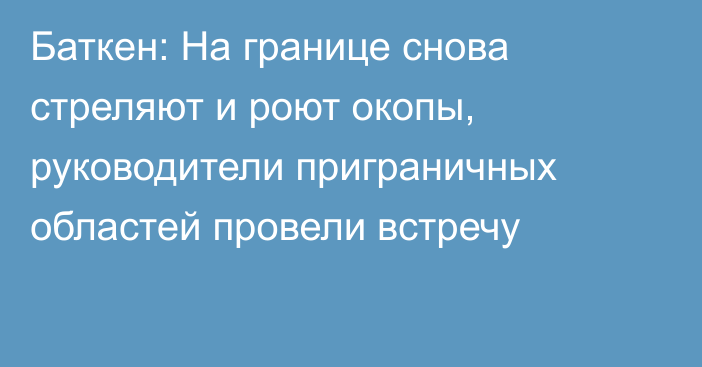 Баткен: На границе снова стреляют и роют окопы, руководители приграничных областей провели встречу