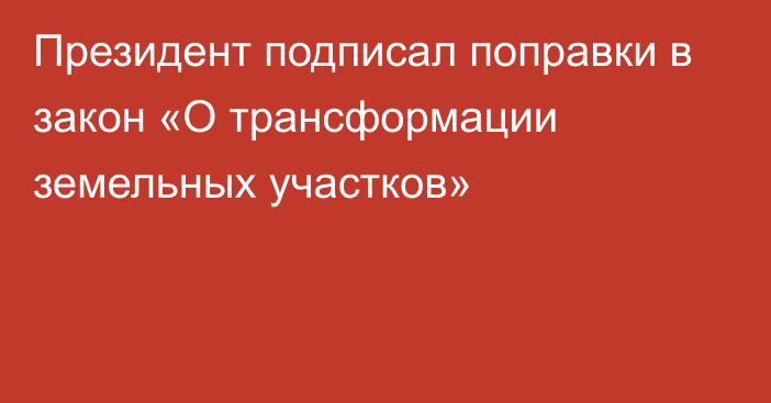 Президент подписал поправки в закон «О трансформации земельных участков»