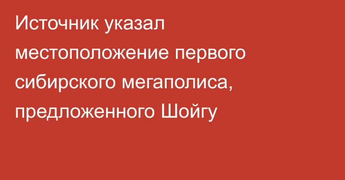 Источник указал местоположение первого сибирского мегаполиса, предложенного Шойгу