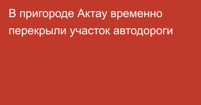 В пригороде Актау временно перекрыли участок автодороги