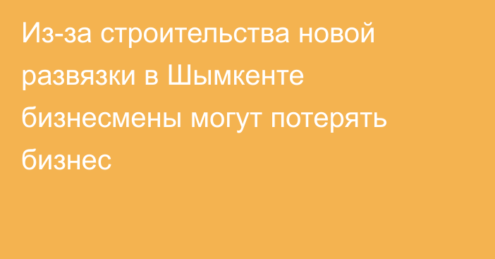 Из-за строительства новой развязки в Шымкенте бизнесмены могут потерять бизнес