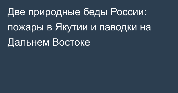 Две природные беды России: пожары в Якутии и паводки на Дальнем Востоке