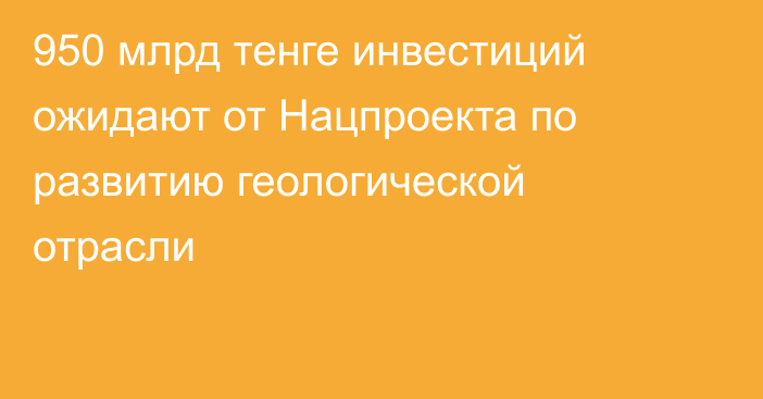 950 млрд тенге инвестиций ожидают от Нацпроекта по развитию геологической отрасли