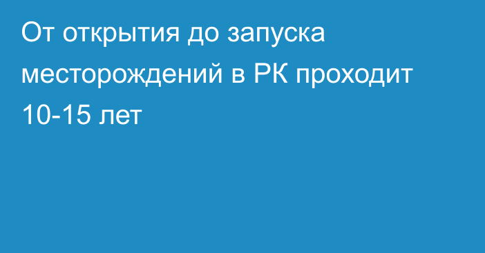 От открытия до запуска месторождений в РК проходит 10-15 лет