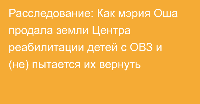 Расследование: Как мэрия Оша продала земли Центра реабилитации детей с ОВЗ и (не) пытается их вернуть