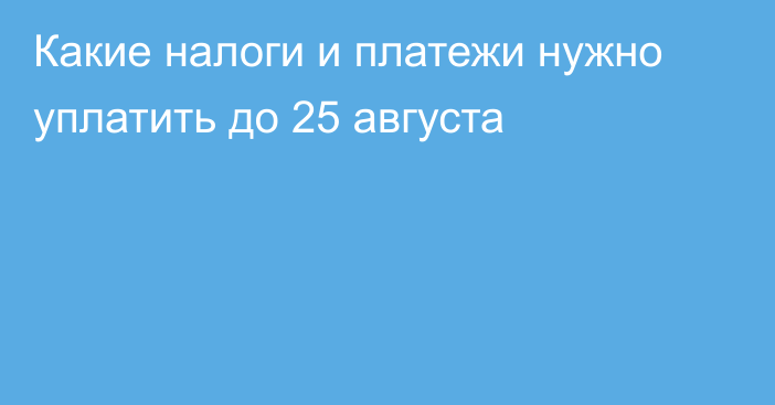 Какие налоги и платежи нужно уплатить до 25 августа