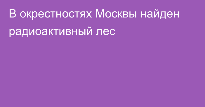 В окрестностях Москвы найден радиоактивный лес