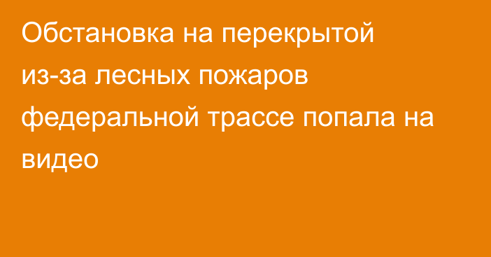 Обстановка на перекрытой из-за лесных пожаров федеральной трассе попала на видео