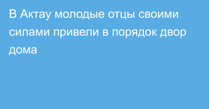 В Актау молодые отцы своими силами привели в порядок двор дома