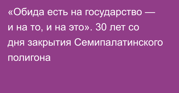 «Обида есть на государство — и на то, и на это». 30 лет со дня закрытия Семипалатинского полигона