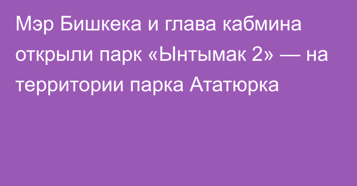 Мэр Бишкека и глава кабмина открыли парк «Ынтымак 2» — на территории парка Ататюрка