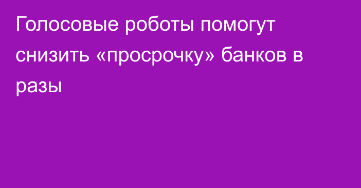 Голосовые роботы помогут снизить «просрочку» банков в разы