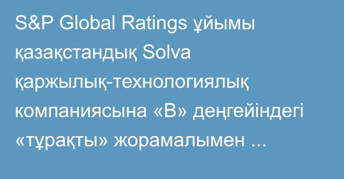 S&P Global Ratings ұйымы қазақстандық Solva қаржылық-технологиялық компаниясына «В» деңгейіндегі «тұрақты» жорамалымен халықаралық кредиттік рейтингін берді