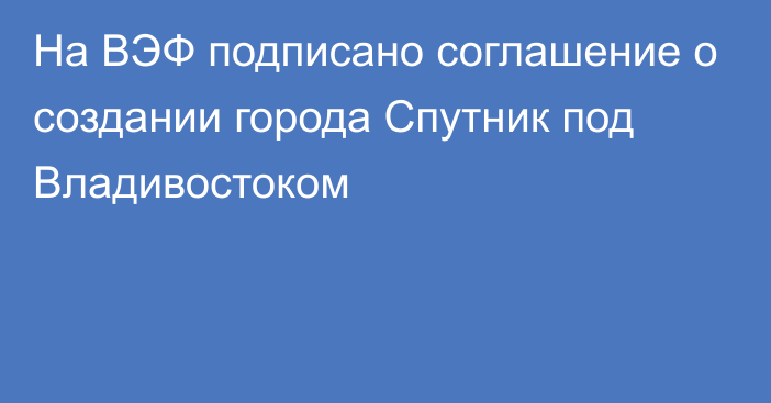 На ВЭФ подписано соглашение о создании города Спутник под Владивостоком