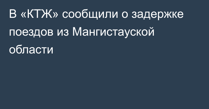 В «КТЖ» сообщили о задержке поездов из Мангистауской области