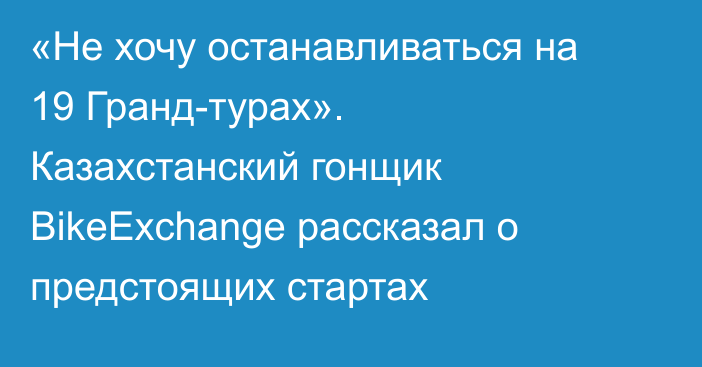 «Не хочу останавливаться на 19 Гранд-турах». Казахстанский гонщик  BikeExchange рассказал о предстоящих стартах