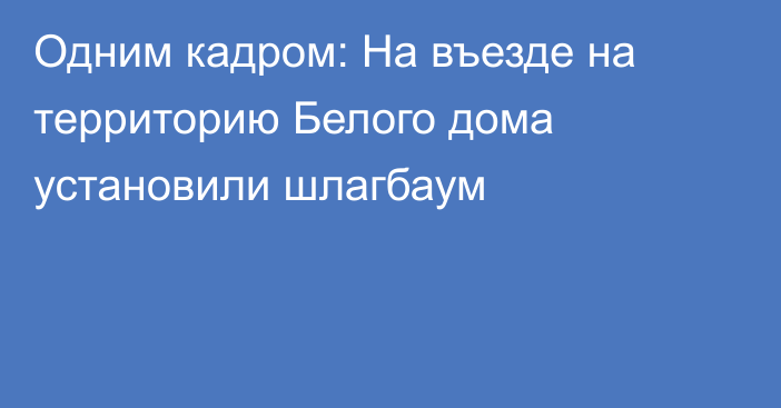 Одним кадром: На въезде на территорию Белого дома установили шлагбаум