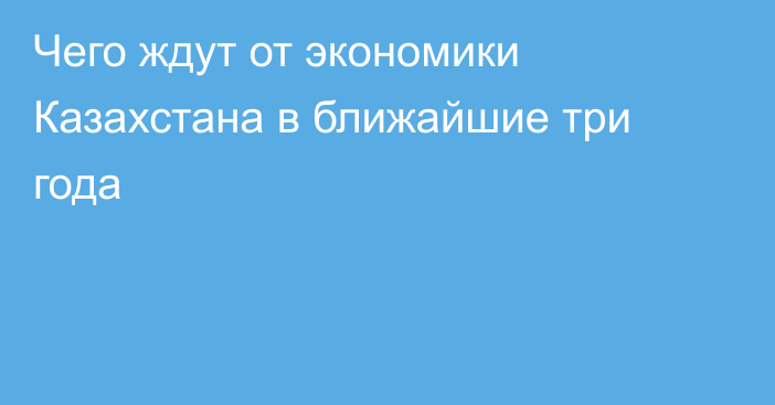 Чего ждут от экономики Казахстана в ближайшие три года