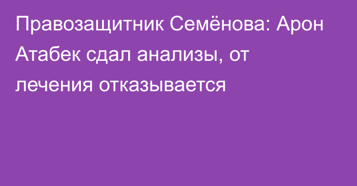 Правозащитник Семёнова: Арон Атабек сдал анализы, от лечения отказывается