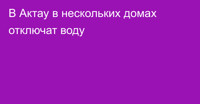 В Актау в нескольких домах отключат воду