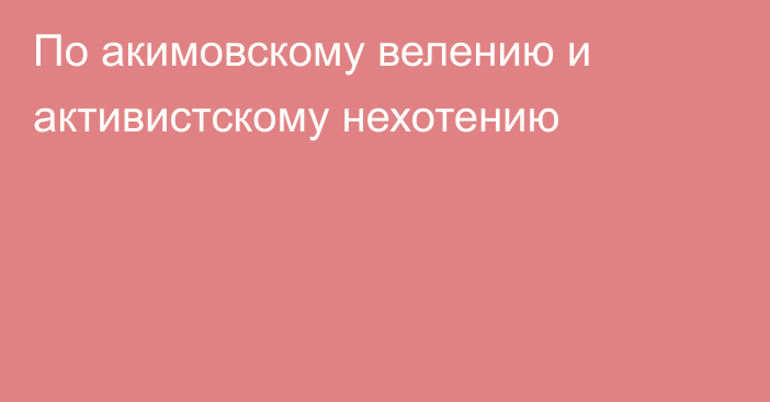 По акимовскому велению и активистскому нехотению 