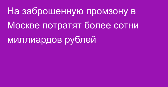 На заброшенную промзону в Москве потратят более сотни миллиардов рублей