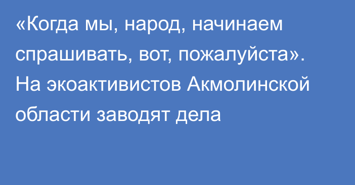 «Когда мы, народ, начинаем спрашивать, вот, пожалуйста». На экоактивистов Акмолинской области заводят дела