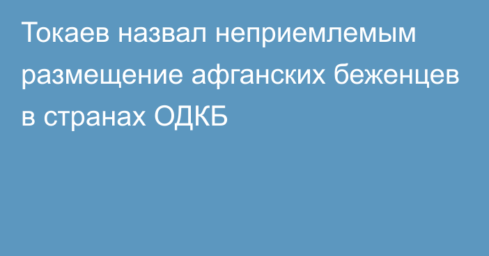 Токаев назвал неприемлемым размещение афганских беженцев в странах ОДКБ