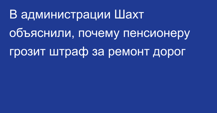 В администрации Шахт объяснили, почему пенсионеру грозит штраф за ремонт дорог