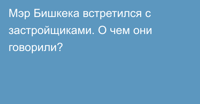 Мэр Бишкека встретился с застройщиками. О чем они говорили?