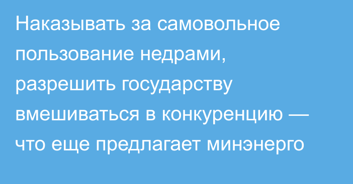 Наказывать за самовольное пользование недрами, разрешить государству вмешиваться в конкуренцию — что еще предлагает минэнерго