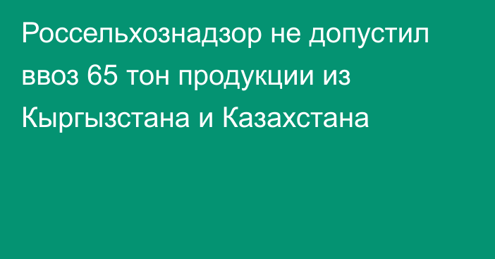 Россельхознадзор не допустил ввоз 65 тон продукции из Кыргызстана и Казахстана