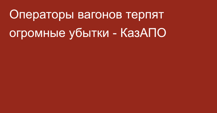 Операторы вагонов терпят огромные убытки - КазАПО