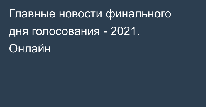 Главные новости финального дня голосования - 2021. Онлайн