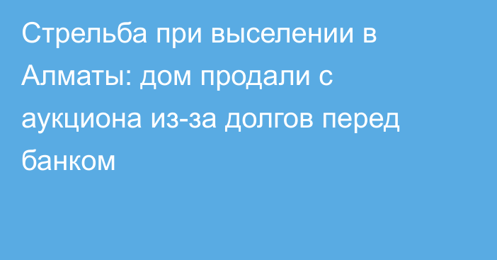 Стрельба при выселении в Алматы: дом продали с аукциона из-за долгов перед банком