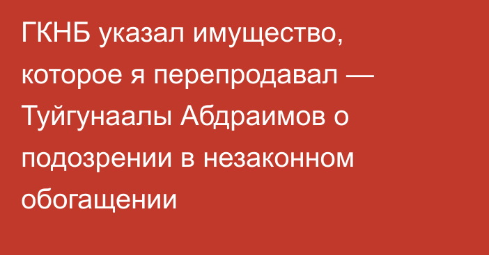 ГКНБ указал имущество, которое я перепродавал — Туйгунаалы Абдраимов о подозрении в незаконном обогащении