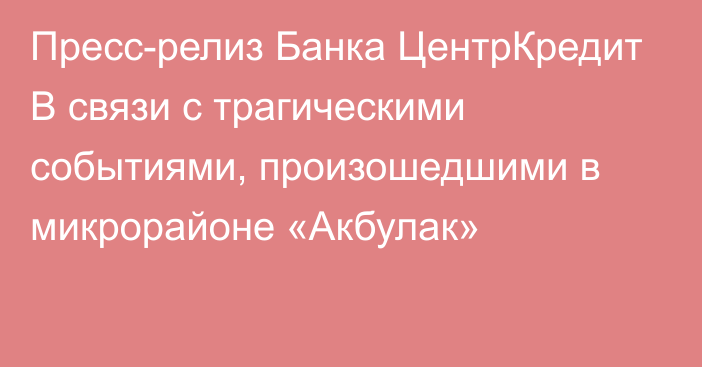 Пресс-релиз Банка ЦентрКредит В связи с трагическими событиями, произошедшими в микрорайоне «Акбулак»