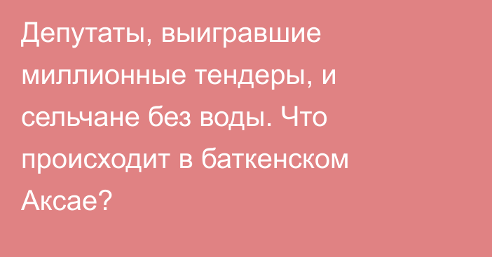 Депутаты, выигравшие миллионные тендеры, и сельчане без воды. Что происходит в баткенском Аксае?