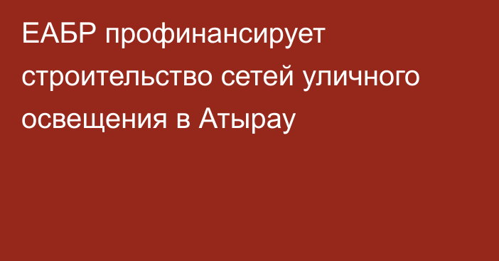 ЕАБР профинансирует строительство сетей уличного освещения в Атырау